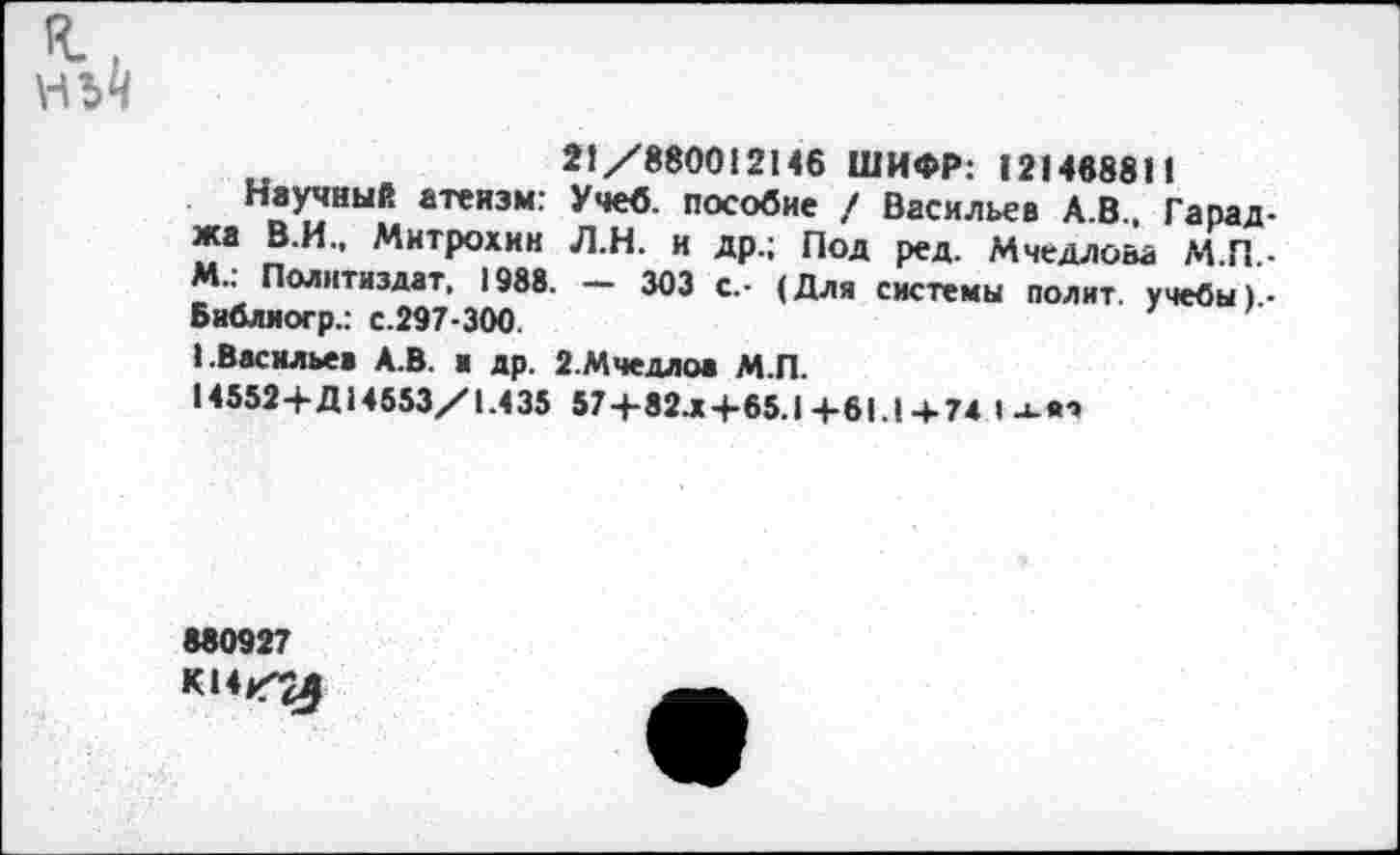 ﻿нй
21/880012146 ШИФР: 121468811
Научный атеизм: Учеб, пособие / Васильев А.В., Гарад-жа В.И., Митрохин Л.Н. и др.; Под ред. Мчедло&а М П • М.: Политиздат, 1988. - 303 с.- (Для системы полит, учебы)-Библиогр.: с.297-300.
1.Васильев А.В. и др. 2.Мчедлов М.П.
14552+Д14553/1.435 57+82.*+65.1 +61.1 +74 I л-вч
880927
К14/^